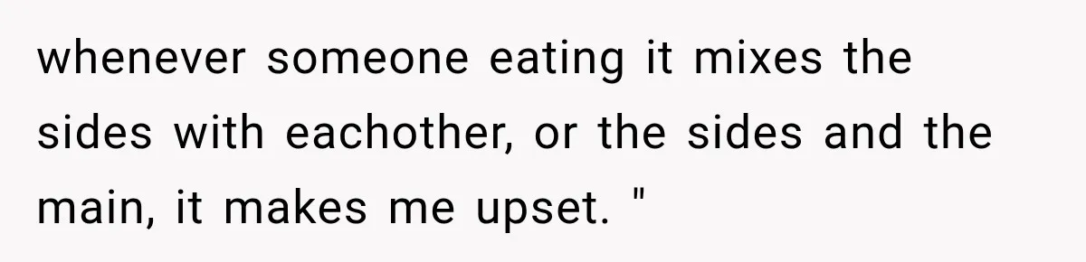 whenever someone eating it mixes the sides with eachother, or the sides and the main, it makes me upset. "