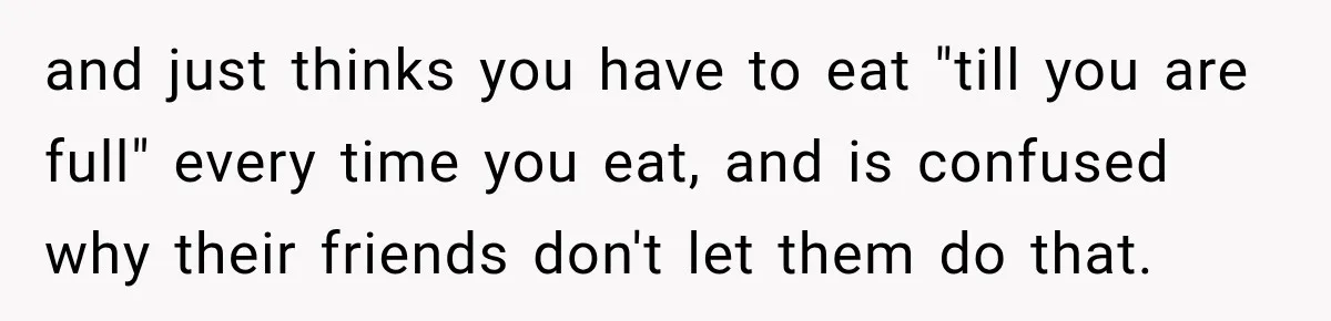 and just thinks you have to eat "till you are full" every time you eat, and is confused why their friends don't let them do that.