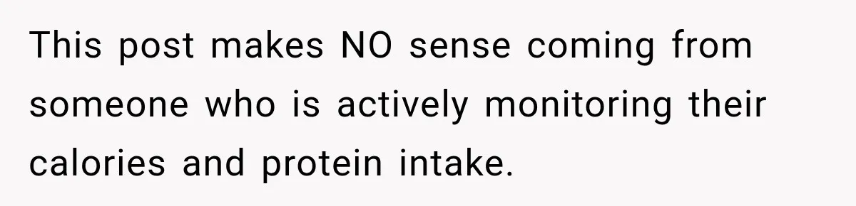 This post makes NO sense coming from someone who is actively monitoring their calories and protein intake.