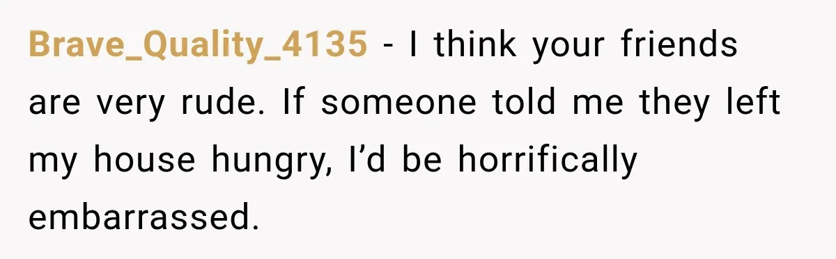 Brave_Quality_4135 − I think your friends are very rude. If someone told me they left my house hungry, I’d be horrifically embarrassed.
