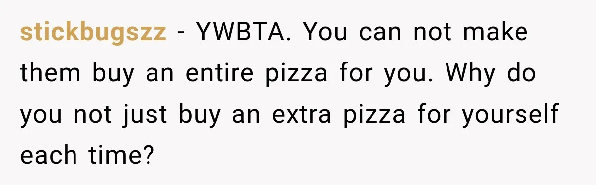 stickbugszz − YWBTA. You can not make them buy an entire pizza for you. Why do you not just buy an extra pizza for yourself each time?
