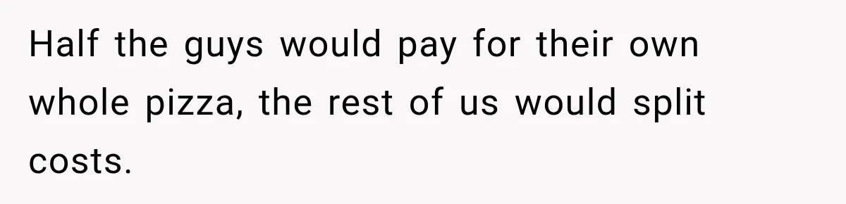Half the guys would pay for their own whole pizza, the rest of us would split costs.