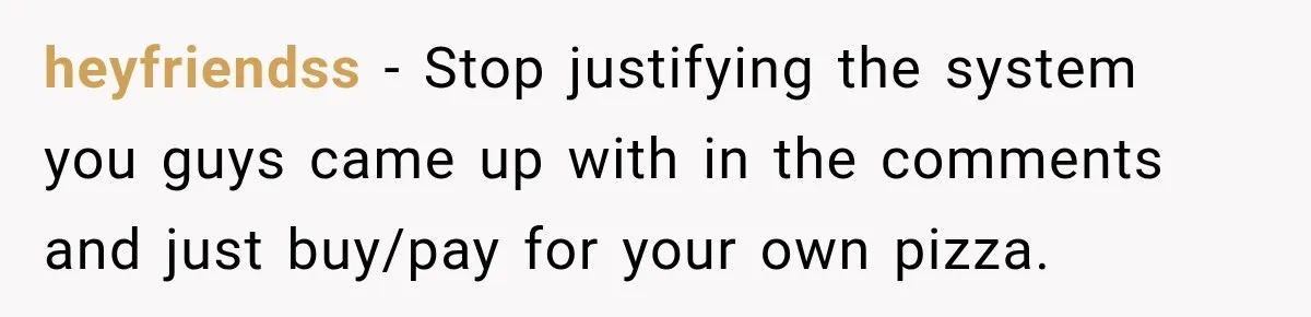 heyfriendss − Stop justifying the system you guys came up with in the comments and just buy/pay for your own pizza.