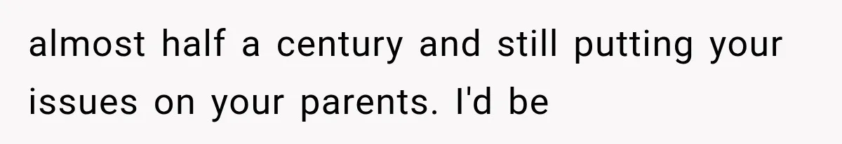 almost half a century and still putting your issues on your parents. I'd be