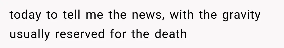 today to tell me the news, with the gravity usually reserved for the death