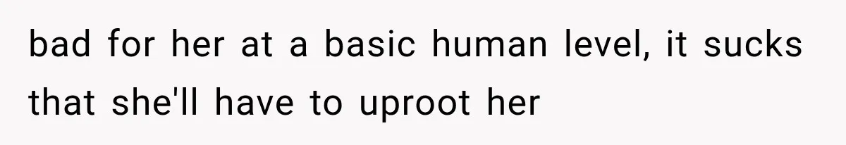 bad for her at a basic human level, it sucks that she'll have to uproot her