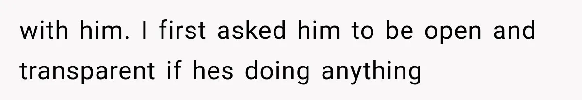with him. I first asked him to be open and transparent if hes doing anything