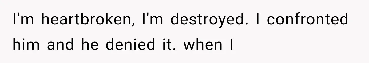 I'm heartbroken, I'm destroyed. I confronted him and he denied it. when I
