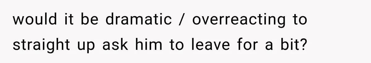 would it be dramatic / overreacting to straight up ask him to leave for a bit?