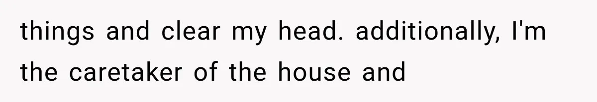 things and clear my head. additionally, I'm the caretaker of the house and