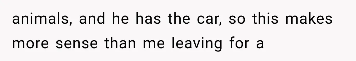 animals, and he has the car, so this makes more sense than me leaving for a