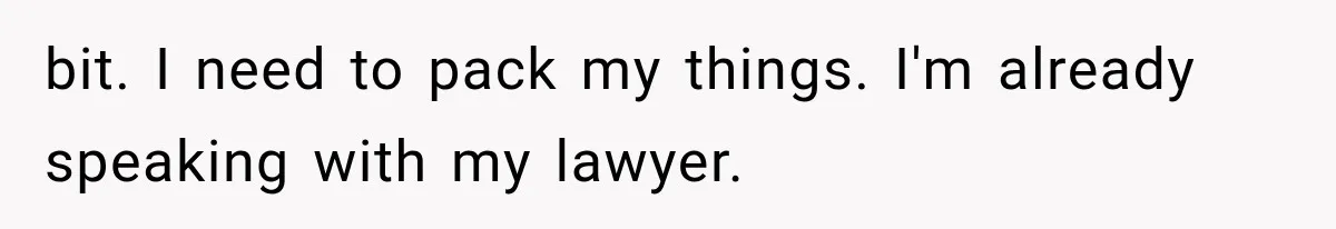 bit. I need to pack my things. I'm already speaking with my lawyer.
