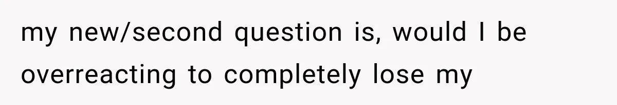 my new/second question is, would I be overreacting to completely lose my