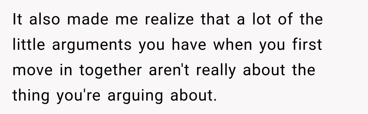 It also made me realize that a lot of the little arguments you have when you first move in together aren't really about the thing you're arguing about.