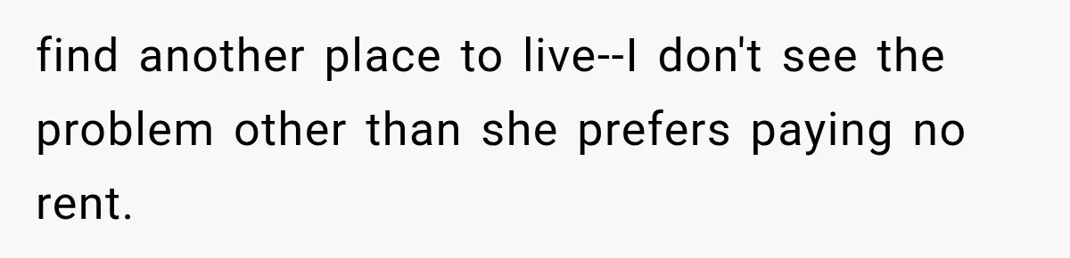 find another place to live--I don't see the problem other than she prefers paying no rent.