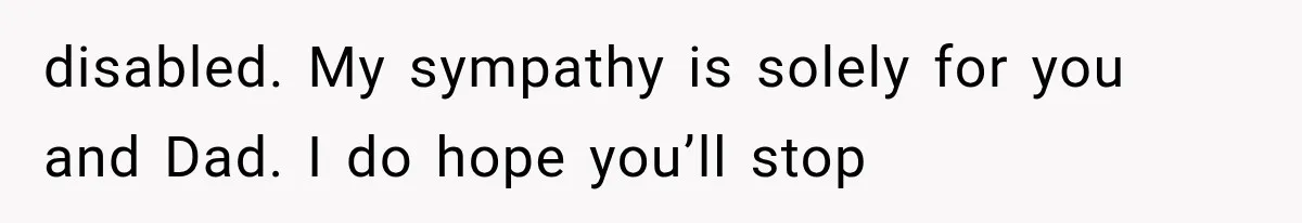 disabled. My sympathy is solely for you and Dad. I do hope you’ll stop