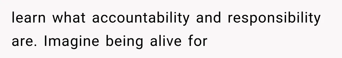 learn what accountability and responsibility are. Imagine being alive for