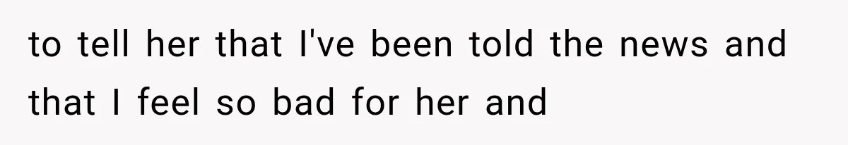 to tell her that I've been told the news and that I feel so bad for her and