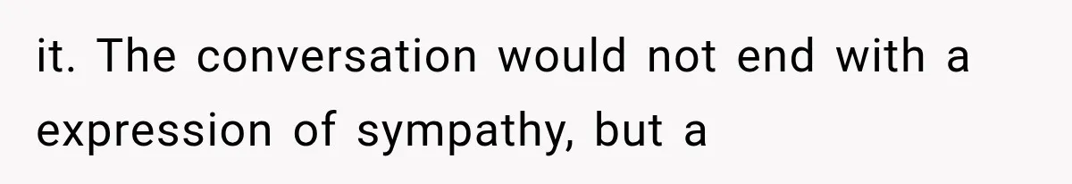 it. The conversation would not end with a expression of sympathy, but a