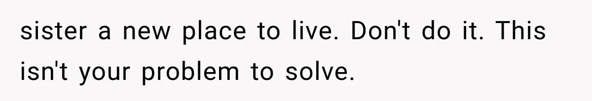 sister a new place to live. Don't do it. This isn't your problem to solve.