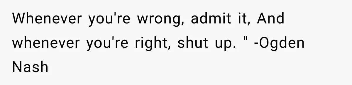 Whenever you're wrong, admit it, And whenever you're right, shut up. " -Ogden Nash