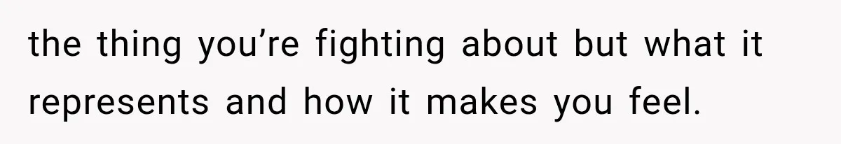 the thing you’re fighting about but what it represents and how it makes you feel.