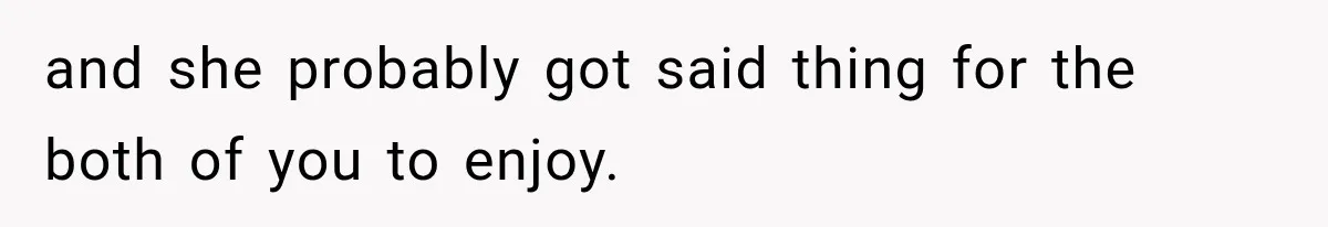and she probably got said thing for the both of you to enjoy.