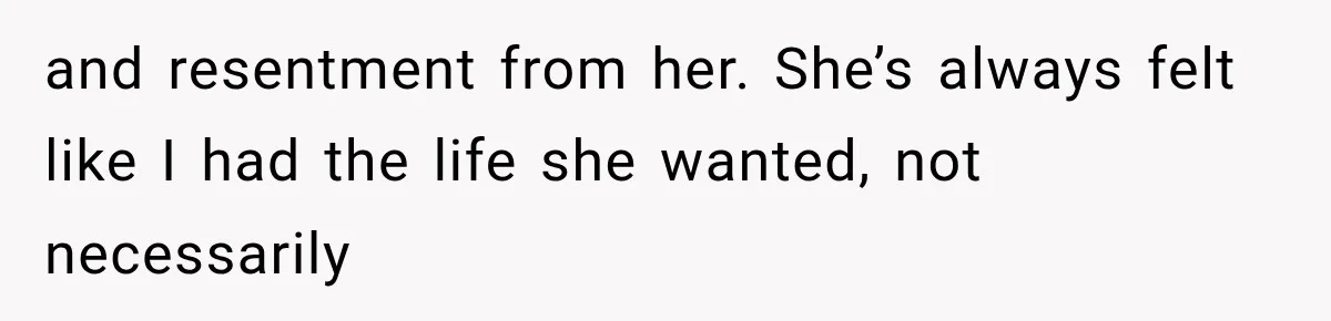 and resentment from her. She’s always felt like I had the life she wanted, not necessarily