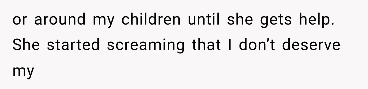 or around my children until she gets help. She started screaming that I don’t deserve my
