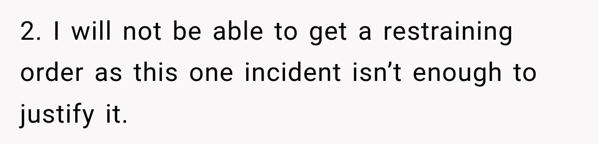 2. I will not be able to get a restraining order as this one incident isn’t enough to justify it.
