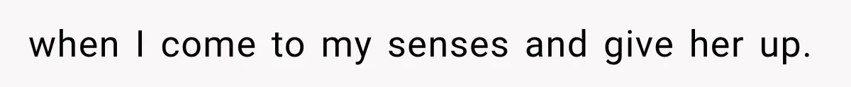 when I come to my senses and give her up.