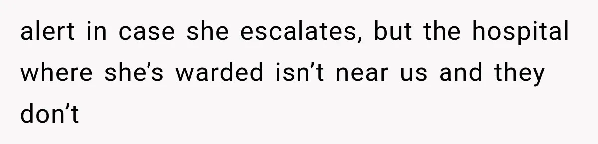 alert in case she escalates, but the hospital where she’s warded isn’t near us and they don’t