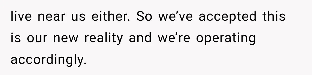 live near us either. So we’ve accepted this is our new reality and we’re operating accordingly.