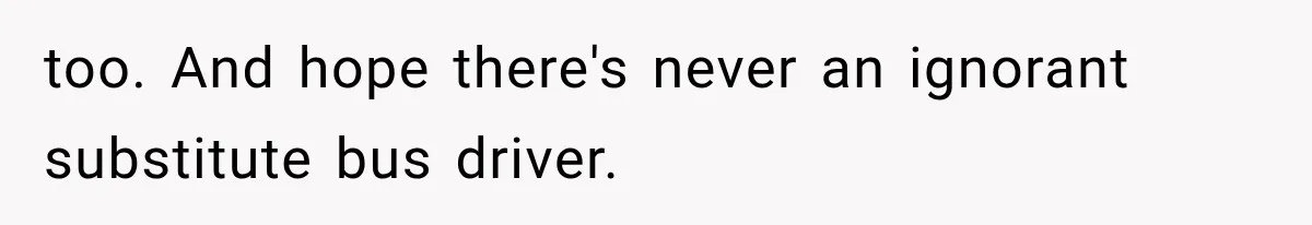 too. And hope there's never an ignorant substitute bus driver.