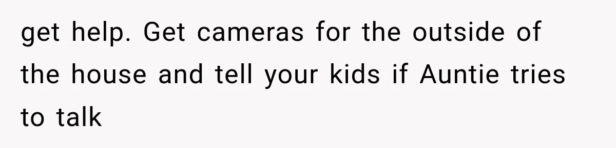 get help. Get cameras for the outside of the house and tell your kids if Auntie tries to talk