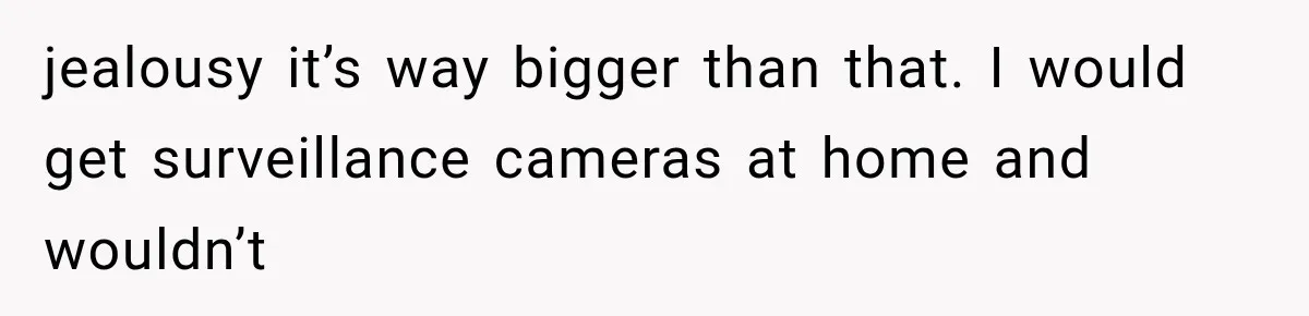 jealousy it’s way bigger than that. I would get surveillance cameras at home and wouldn’t
