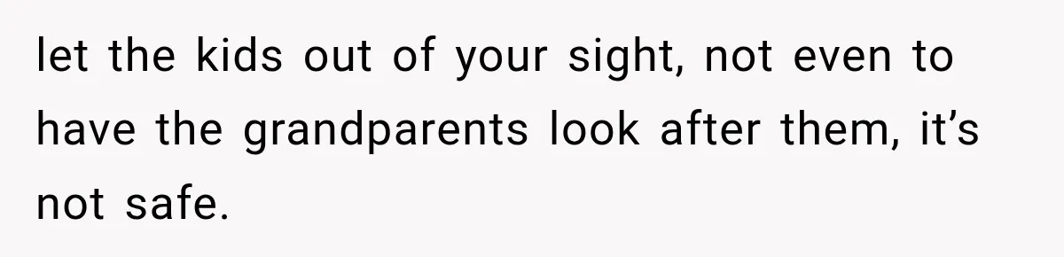 let the kids out of your sight, not even to have the grandparents look after them, it’s not safe.