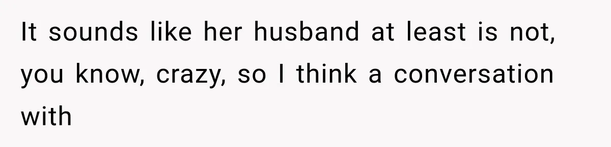 It sounds like her husband at least is not, you know, crazy, so I think a conversation with