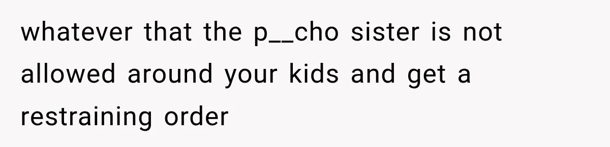 whatever that the p__cho sister is not allowed around your kids and get a restraining order