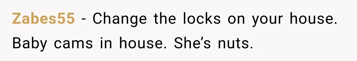 Zabes55 − Change the locks on your house. Baby cams in house. She’s nuts.