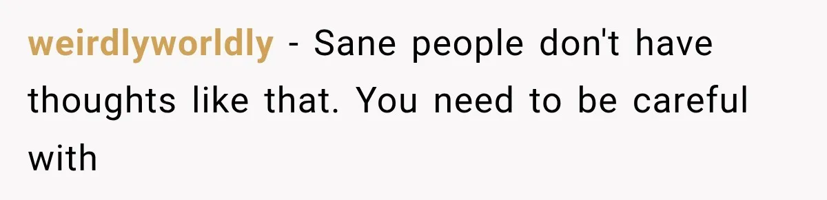 weirdlyworldly − Sane people don't have thoughts like that. You need to be careful with
