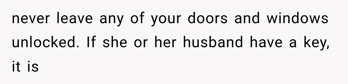 never leave any of your doors and windows unlocked. If she or her husband have a key, it is