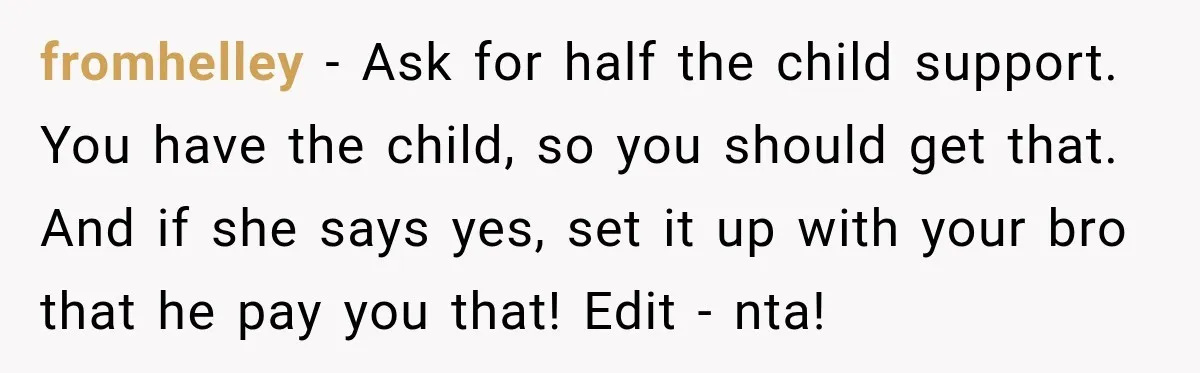 Aunt Refuses Free Summer Babysitting After Mom Assumes She’ll Pay For Everything Again fromhelley − Ask for half the child support. You have the child, so you should get that. And if she says yes, set it up with your bro that he...