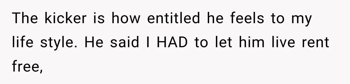 The kicker is how entitled he feels to my life style. He said I HAD to let him live rent free,