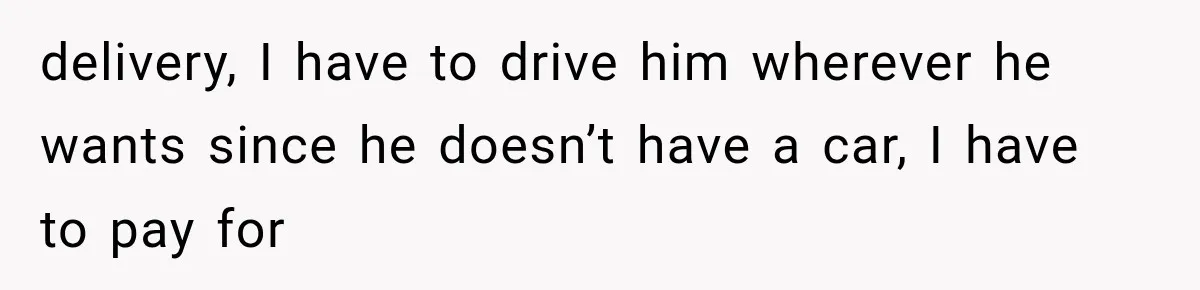 delivery, I have to drive him wherever he wants since he doesn’t have a car, I have to pay for