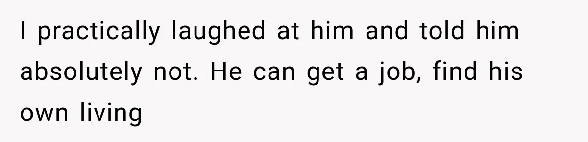 I practically laughed at him and told him absolutely not. He can get a job, find his own living