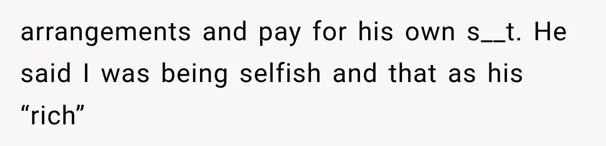arrangements and pay for his own s__t. He said I was being selfish and that as his “rich”