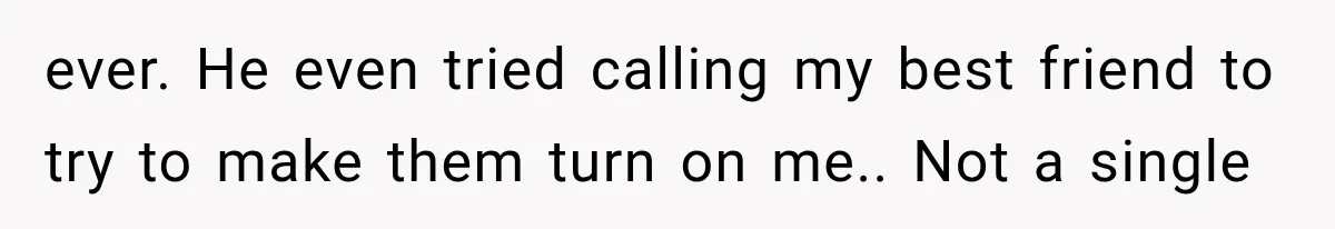 ever. He even tried calling my best friend to try to make them turn on me.. Not a single