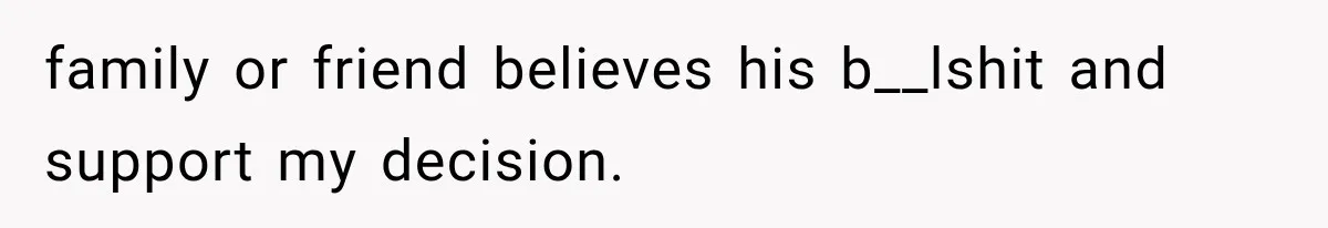 family or friend believes his b__lshit and support my decision.