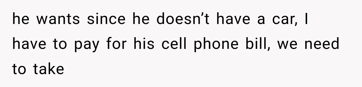 he wants since he doesn’t have a car, I have to pay for his cell phone bill, we need to take